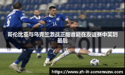 哥伦比亚与乌克兰激战正酣谁能在友谊赛中笑到最后